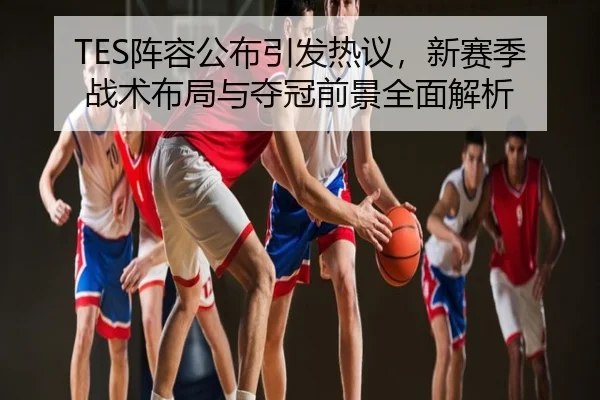 TES阵容公布引发热议，新赛季战术布局与夺冠前景全面解析