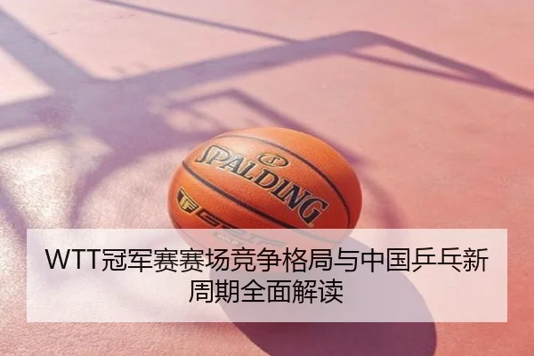 WTT冠军赛赛场竞争格局与中国乒乓新周期全面解读
