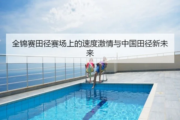 全锦赛田径赛场上的速度激情与中国田径新未来