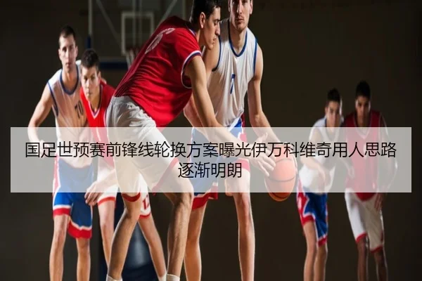国足世预赛前锋线轮换方案曝光伊万科维奇用人思路逐渐明朗