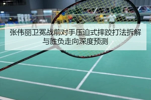 张伟丽卫冕战前对手压迫式摔跤打法拆解与胜负走向深度预测