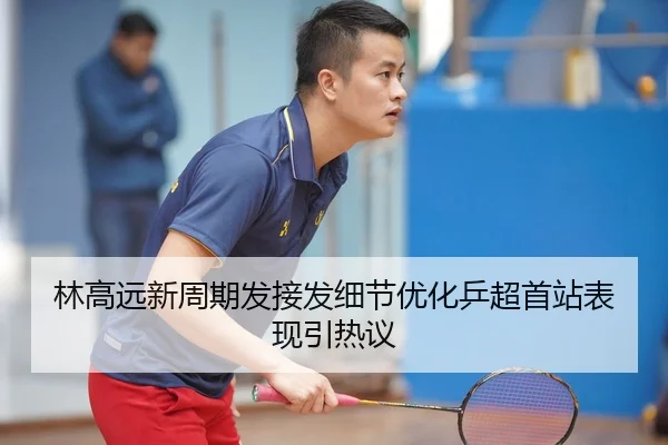 林高远新周期发接发细节优化乒超首站表现引热议