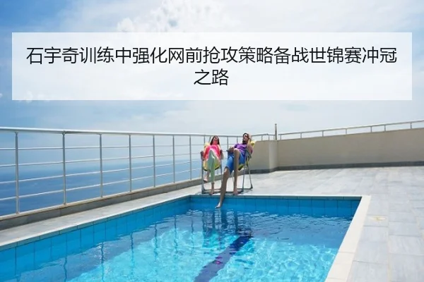 石宇奇训练中强化网前抢攻策略备战世锦赛冲冠之路