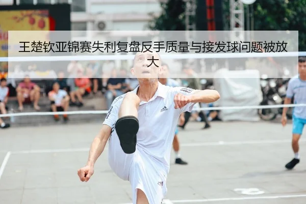 王楚钦亚锦赛失利复盘反手质量与接发球问题被放大