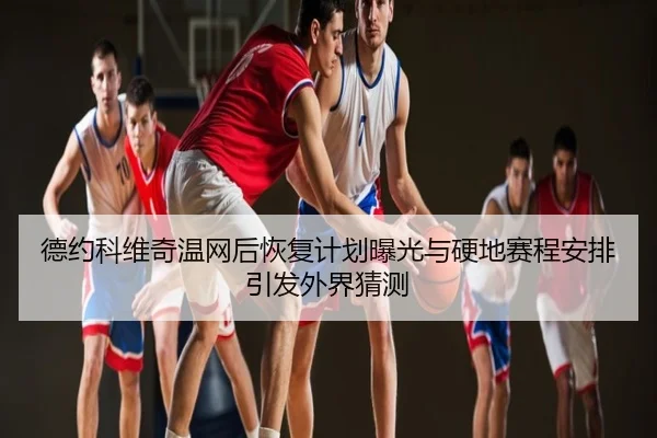 德约科维奇温网后恢复计划曝光与硬地赛程安排引发外界猜测
