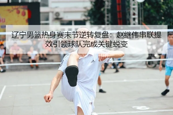 辽宁男篮热身赛末节逆转复盘：赵继伟串联提效引领球队完成关键蜕变