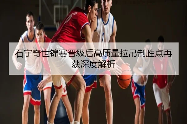 石宇奇世锦赛晋级后高质量拉吊制胜点再获深度解析