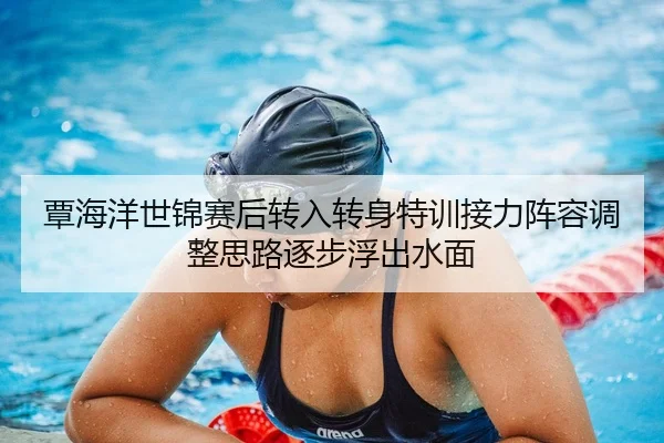覃海洋世锦赛后转入转身特训接力阵容调整思路逐步浮出水面