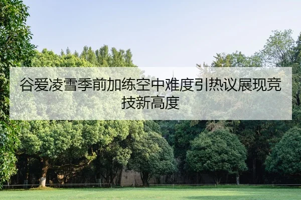 谷爱凌雪季前加练空中难度引热议展现竞技新高度