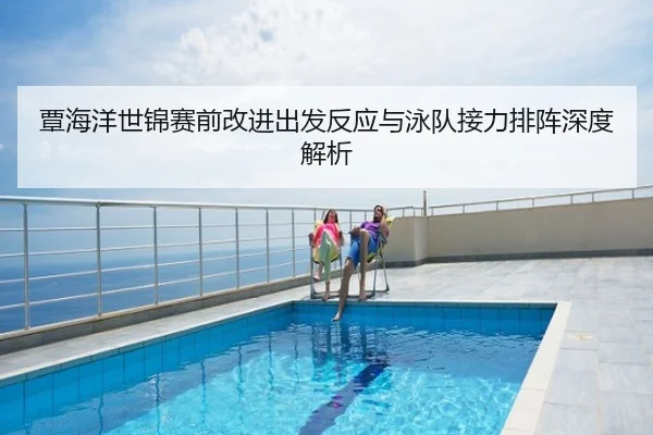覃海洋世锦赛前改进出发反应与泳队接力排阵深度解析