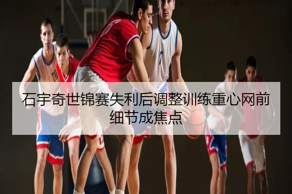 石宇奇世锦赛失利后调整训练重心网前细节成焦点